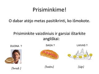 Prisiminkime!
O dabar atėjo metas pasitikrinti, ko išmokote.

  Prisiminkite vaizdiniuis ir garsiai ištarkite
                   angliškai:
DUONA ?               SAGA ?             LAIVAS ?




                     [batn]               [šip]
 [bred ]
 