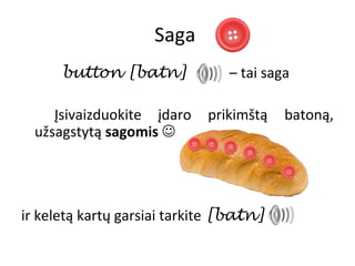 Saga
      button [batn]             – tai saga

     Įsivaizduokite įdaro    prikimštą   batoną,
  užsagstytą sagomis 




ir keletą kartų garsiai tarkite [batn]
 