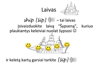 Laivas
          ship [šip]         – tai laivas
      Įsivaizduokite laivą “Šypseną”, kuriuo
  plaukiantys keleiviai nuolat šypsosi 




ir keletą kartų garsiai tarkite [šip]
 