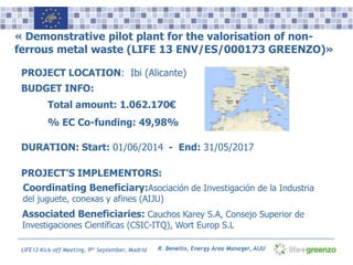 Name, Surname, Position Logo(s)LIFE13 Kick-off Meeting, 9th September, Madrid
« Demonstrative pilot plant for the valorisation of non-
ferrous metal waste (LIFE 13 ENV/ES/000173 GREENZO)»
PROJECT LOCATION: Ibi (Alicante)
BUDGET INFO:
Total amount: 1.062.170€
% EC Co-funding: 49,98%
PROJECT’S IMPLEMENTORS:
Coordinating Beneficiary:Asociación de Investigación de la Industria
del juguete, conexas y afines (AIJU)
Associated Beneficiaries: Cauchos Karey S.A, Consejo Superior de
Investigaciones Científicas (CSIC-ITQ), Wort Europ S.L
DURATION: Start: 01/06/2014 - End: 31/05/2017
R. Beneito, Energy Area Manager, AIJU
 