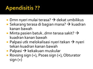    Dmn nyeri mulai terasa?  dekat umbilikus
   Sekarang terasa di bagian mana?  kuadran
    kanan bawah
   Minta pasien batuk..dmn terasa sakit? 
    kuadran kanan bawah
   Palpasi utk melokalisasi nyeri tekan  nyeri
    tekan kuadran kanan bawah
   Palpasi  kekakuan muskular
   Rovsing sign (+), Psoas sign (+), Obturator
    sign (+)
 