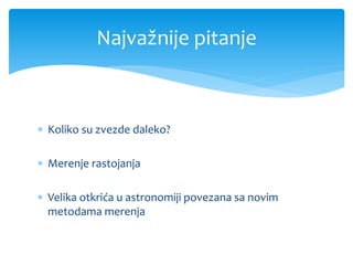 Najvažnije pitanje

 Koliko su zvezde daleko?
 Merenje rastojanja
 Velika otkrića u astronomiji povezana sa novim
metod...