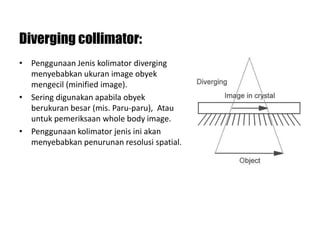 Diverging collimator:
• Penggunaan Jenis kolimator diverging
menyebabkan ukuran image obyek
mengecil (minified image).
• Sering digunakan apabila obyek
berukuran besar (mis. Paru-paru), Atau
untuk pemeriksaan whole body image.
• Penggunaan kolimator jenis ini akan
menyebabkan penurunan resolusi spatial.
 