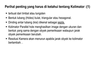 Perihal penting yang harus di ketahui tentang Kolimator :(1)
 terbuat dari timbal atau tungsten
 Bentuk lubang (Holes) bulat, triangular atau hexagonal.
 Dinding antar lubang (kisi) dikenal sebagai septa.
 Kolimator Parallel hole menghasilkan image dengan ukuran dan
bentuk yang sama dengan obyek pemeriksaan walaupun jarak
obyek pemeriksaan berubah.
 Resolusi Kamera akan menurun apabila jarak obyek ke kolimator
bertambah. .
 