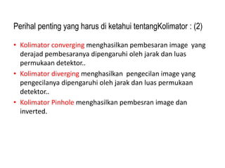 Perihal penting yang harus di ketahui tentangKolimator : (2)
• Kolimator converging menghasilkan pembesaran image yang
derajad pembesaranya dipengaruhi oleh jarak dan luas
permukaan detektor..
• Kolimator diverging menghasilkan pengecilan image yang
pengecilanya dipengaruhi oleh jarak dan luas permukaan
detektor..
• Kolimator Pinhole menghasilkan pembesran image dan
inverted.
 