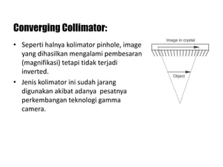 Converging Collimator:
• Seperti halnya kolimator pinhole, image
yang dihasilkan mengalami pembesaran
(magnifikasi) tetapi tidak terjadi
inverted.
• Jenis kolimator ini sudah jarang
digunakan akibat adanya pesatnya
perkembangan teknologi gamma
camera.
 