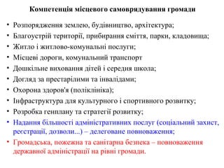 Компетенція місцевого самоврядування громади

• Розпорядження землею, будівництво, архітектура;
• Благоустрій території, прибирання сміття, парки, кладовища;
• Житло і житлово-комунальні послуги;
• Місцеві дороги, комунальний транспорт
• Дошкільне виховання дітей і середня школа;
• Догляд за престарілими та інвалідами;
• Охорона здоров'я (поліклініка);
• Інфраструктура для культурного і спортивного розвитку;
• Розробка генплану та стратегії розвитку;
• Надання більшості адміністративних послуг (соціальний захист,
  реєстрації, дозволи...) – делеговане повноваження;
• Громадська, пожежна та санітарна безпека – повноваження
  державної адміністрації на рівні громади.
 