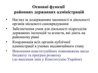 Основні функції
    районних державних адміністрацій
•   Нагляд за додержанням законності в діяльності
    органів місцевого самоврядування
•   Забезпечення умов для діяльності підрозділів
    державних інспекцій та агенств, які діють на
    районному рівні
•   Координація всіх органів публічної
    адміністрації в умовах надзвичайного стану
•   Виконання конституційних повноважень щодо
    бюджету та програм розвитку
    (до внесення змін у Конституцію України)
 