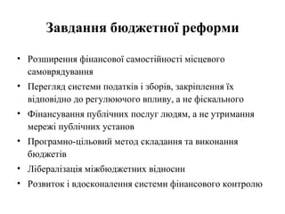 Завдання бюджетної реформи

• Розширення фінансової самостійності місцевого
  самоврядування
• Перегляд системи податків і зборів, закріплення їх
  відповідно до регулюючого впливу, а не фіскального
• Фінансування публічних послуг людям, а не утримання
  мережі публічних установ
• Програмно-цільовий метод складання та виконання
  бюджетів
• Лібералізація міжбюджетних відносин
• Розвиток і вдосконалення системи фінансового контролю
 