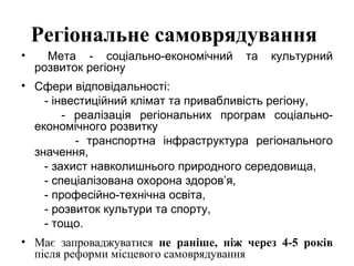 Регіональне самоврядування
•     Мета - соціально-економічний    та   культурний
    розвиток регіону
• Сфери відповідальності:
    - інвестиційний клімат та привабливість регіону,
        - реалізація регіональних програм соціально-
  економічного розвитку
          - транспортна інфраструктура регіонального
  значення,
    - захист навколишнього природного середовища,
    - спеціалізована охорона здоров’я,
    - професійно-технічна освіта,
    - розвиток культури та спорту,
    - тощо.
• Має запроваджуватися не раніше, ніж через 4-5 років
  після реформи місцевого самоврядування
 