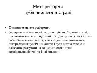 Мета реформи
             публічної адміністрації

• Основною метою реформи є
• формування ефективної системи публічної адміністрації,
  що надаватиме якісні публічні послуги громадянам на рівні
  європейських стандартів, забезпечуватиме оптимальне
  використання публічних коштів і буде здатна вчасно й
  адекватно реагувати на соціально-економічні,
  зовнішньополітичні та інші виклики
 