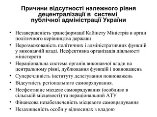 Причини відсутності належного рівня
        децентралізації в системі
      публічної адміністрації України

• Незавершеність трансформації Кабінету Міністрів в орган
  політичного керівництва держави
• Нерозмежованість політичних і адміністративних функцій
  у виконавчій владі. Неефективна організація діяльності
  міністерств
• Нераціональна система органів виконавчої влади на
  центральному рівні, дублювання функцій і повноважень
• Суперечливість інституту делегування повноважень
• Відсутність регіонального самоврядування.
• Неефективне місцеве самоврядування (особливо в
  сільській місцевості) та нераціональний АТУ
• Фінансова незабезпеченість місцевого самоврядування
• Незахищеність особи у відносинах з владою
 