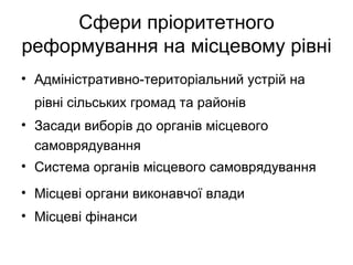 Сфери пріоритетного
реформування на місцевому рівні
• Адміністративно-територіальний устрій на
 рівні сільських громад та районів
• Засади виборів до органів місцевого
  самоврядування
• Система органів місцевого самоврядування
• Місцеві органи виконавчої влади
• Місцеві фінанси
 