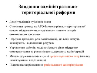 Завдання адміністративно-
          територіальної реформи
• Децентралізація публічної влади
• Створення громад, як АТО базового рівня, – територіальної
  основи місцевого самоврядування – навколо центрів
  економічного зростання
• Передача громадам усіх повноважень, які вони можуть
  виконувати, і відповідних ресурсів
• Укрупнення районів, як допоміжного рівня місцевого
  самоврядування та рівня місцевих держаних адміністрацій
• Місцеві державні адміністрації префекторального типу (нагляд,
  інспектування, координація)
• Підготовка запровадження регіонального самоврядування
 