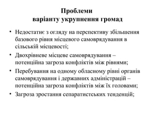 Проблеми
        варіанту укрупнення громад
• Недостатнє з огляду на перспективу збільшення
  базового рівня місцевого самоврядування в
  сільській місцевості;
• Двохрівневе місцеве самоврядування –
  потенційна загроза конфліктів між рівнями;
• Перебування на одному обласному рівні органів
  самоврядування і державних адміністрацій –
  потенційна загроза конфліктів між їх головами;
• Загроза зростання сепаратистських тенденцій;
 