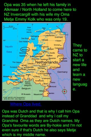 Opa was 35 when he left his family in
Alkmaar / North Holland to come here to
NZ Invercargill with his wife my Oma
Metje Emmy Kolk who was only 19.

They
came to
NZ to
start a
new life
and
learn a
new
languag
e. 

Where Opa lived.
Opa was Dutch and that is why I call him Opa
instead of Granddad and why I call my
Grandma Oma as they are Dutch names. My
Opa's favourite words are By-hokie and I'm not
even sure if that's Dutch he also says Metje
which is my middle name.

 