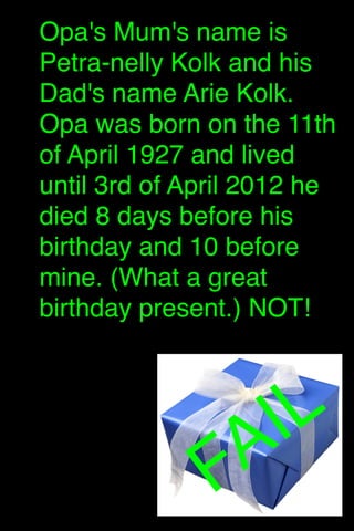 Opa's Mum's name is
Petra-nelly Kolk and his
Dad's name Arie Kolk.
Opa was born on the 11th
of April 1927 and lived
until 3rd of April 2012 he
died 8 days before his
birthday and 10 before
mine. (What a great
birthday present.) NOT!


IL
A
F

 
