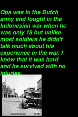 Opa was in the Dutch
army and fought in the
Indonesian war when he
was only 18 but unlike
most soldiers he didn't
talk much about his
experience in the war. I
know that it was hard
and he survived with no
injuries. 

 