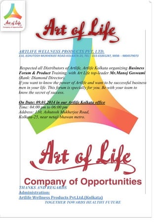 ARTLIFE WELLNESS PRODUCTS PVT. LTD.
110, ASHUTOSH MUKHERJEE ROAD.KOLKATA-25, TEL: - 033-65001287, MOB: - 9804579073

Respected all Distributors of Artlife, Artlife Kolkata organizing Business
Forum & Product Training with Art Life top-leader Mr.Manoj Goswami
(Rank: Diamond Director).
If you want to know the power of Artlife and want to be successful business
men in your life. This forum is specially for you. Be with your team to
know the secret of success.
On Date: 09.01.2014 in our Artlife Kolkata office
Time: 04:00 pm to 06:00 pm
Address: 110, Ashutosh Mukherjee Road,
Kolkata-25, near netaji bhawan metro.

THANKS AND REGARDS
Administration:
Artlife Wellness Products Pvt.Ltd.(Kolkata)

TOGETHER TOWARDS HEALTHY FUTURE

 