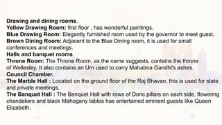 Drawing and dining rooms.
Yellow Drawing Room: first floor , has wonderful paintings.
Blue Drawing Room: Elegantly furnished room used by the governor to meet guest.
Brown Dining Room: Adjacent to the Blue Dining room, it is used for small
conferences and meetings.
Halls and banquet rooms
Throne Room: The Throne Room, as the name suggests, contains the throne
of Wellesley. It also contains an Urn used to carry Mahatma Gandhi's ashes.
Council Chamber.
The Marble Hall : Located on the ground floor of the Raj Bhavan, this is used for state
and private meetings.
The Banquet Hall : The Banquet Hall with rows of Doric pillars on each side, flowering
chandeliers and black Mahogany tables has entertained eminent guests like Queen
Elizabeth.
 