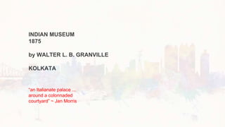 INDIAN MUSEUM
1875
by WALTER L. B. GRANVILLE
KOLKATA
“an Italianate palace ...
around a colonnaded
courtyard” ~ Jan Morris
 