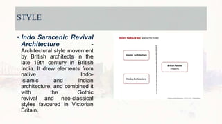 STYLE
• Indo Saracenic Revival
Architecture -
Architectural style movement
by British architects in the
late 19th century in British
India. It drew elements from
native Indo-
Islamic and Indian
architecture, and combined it
with the Gothic
revival and neo-classical
styles favoured in Victorian
Britain.
 