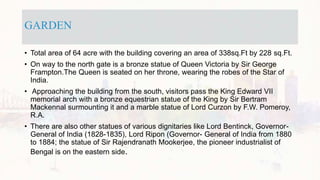 GARDEN
• Total area of 64 acre with the building covering an area of 338sq.Ft by 228 sq.Ft.
• On way to the north gate is a bronze statue of Queen Victoria by Sir George
Frampton.The Queen is seated on her throne, wearing the robes of the Star of
India.
• Approaching the building from the south, visitors pass the King Edward VII
memorial arch with a bronze equestrian statue of the King by Sir Bertram
Mackennal surmounting it and a marble statue of Lord Curzon by F.W. Pomeroy,
R.A.
• There are also other statues of various dignitaries like Lord Bentinck, Governor-
General of India (1828-1835), Lord Ripon (Governor- General of India from 1880
to 1884; the statue of Sir Rajendranath Mookerjee, the pioneer industrialist of
Bengal is on the eastern side.
 