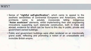 WHY?
• Sense of “rightful self-glorification”, which came to appeal to the
aesthetic sensibilities of continental Europeans and Americans, whose
architects came to astutely incorporate telling indigenous
“Asian exoticism" elements, whilst implementing their own engineering
innovations supporting such elaborate construction, both in India and
abroad, evidence for which can be found to this day in public, private and
government owned buildings.
• Public and government buildings were often rendered on an intentionally
grand scale, reflecting and promoting a notion of an unassailable and
invincible British empire.
 
