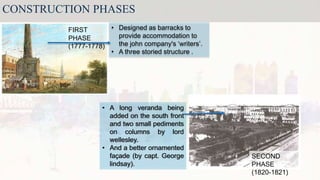 CONSTRUCTION PHASES
FIRST
PHASE
(1777-1778)
SECOND
PHASE
(1820-1821)
• Designed as barracks to
provide accommodation to
the john company's ‘writers’.
• A three storied structure .
• A long veranda being
added on the south front
and two small pediments
on columns by lord
wellesley.
• And a better ornamented
façade (by capt. George
lindsay).
 