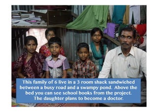 This family of 6 live in a 3 room shack sandwiched
between a busy road and a swampy pond. Above the
bed you can see school books from the project.
The daughter plans to become a doctor.
 