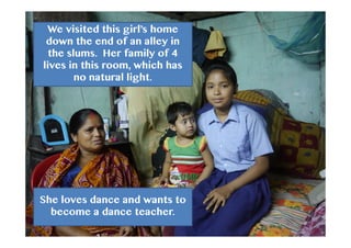 We visited this girl’s home
down the end of an alley in
the slums. Her family of 4
lives in this room, which has
no natural light.
She loves dance and wants to
become a dance teacher.
 