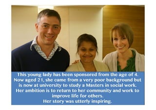 This young lady has been sponsored from the age of 4.
Now aged 21, she came from a very poor background but
is now at university to study a Masters in social work.
Her ambition is to return to her community and work to
improve life for others.
Her story was utterly inspiring.
 