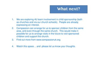 What next?
1. We are exploring 4U team involvement in child sponsorship (both
as churches and via our church schools). People are already
expressing an interest.
2. Compassion can arrange for us to sponsor children from the same
area, and even through the same church. This would make it
possible for us to arrange visits in the future to visit sponsored
children and support the church.
3. Find out more from www.compassionuk.org
4. Watch this space… and please let us know your thoughts.
 