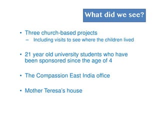 What did we see?
• Three church-based projects
– Including visits to see where the children lived
• 21 year old university students who have
been sponsored since the age of 4
• The Compassion East India office
• Mother Teresa’s house
 