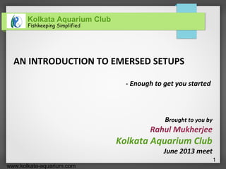 Kolkata Aquarium Club
Fishkeeping Simplified
www.kolkata-aquarium.com
1
AN INTRODUCTION TO EMERSED SETUPS
- Enough to get you started
Brought to you by
Rahul Mukherjee
Kolkata Aquarium Club
June 2013 meet
 