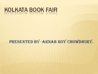 KOLKATA BOOK FAIR
Presented by- ARNAB ROY CHOWDHURY.
 