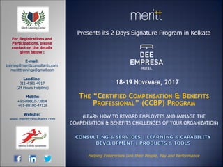 Presents its 2 Days Signature Program in Kolkata
18-19 NOVEMBER, 2017
THE “CERTIFIED COMPENSATION & BENEFITS
PROFESSIONAL” (CCBP) PROGRAM
(LEARN HOW TO REWARD EMPLOYEES AND MANAGE THE
COMPENSATION & BENEFITS CHALLENGES OF YOUR ORGANIZATION)
E-mail:
training@merittconsultants.com
meritttrainings@gmail.com
Landline:
011-4181-4917
(24 Hours Helpline)
Mobile:
+91-88602-73814
+91-80100-47126
Website:
www.merittconsultants.com
For Registrations and
Participations, please
contact on the details
given below :
Helping Enterprises Link their People, Pay and Performance
 