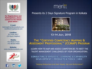 Presents its 2 Days Signature Program in Kolkata
13-14 JULY, 2018
THE “CERTIFIED COMPETENCY MAPPING &
ASSESSMENT PROFESSIONAL” (CCMAP) PROGRAM
(LEARN HOW TO MAP AND ASSESS COMPETENCIES TO MEET THE
TALENT MANAGEMENT CHALLENGES OF YOUR ORGANIZATION)
E-mail:
training@merittconsultants.com
meritttrainings@gmail.com
Landline:
011-4181-4917
(24 Hours Helpline)
Mobile:
+91-98105-57518
+91-98106-54836
Website:
www.merittconsultants.com
For Registrations and
Participations, please
contact on the details
given below :
“Helping Enterprises Link their People, Pay and Performance”
 