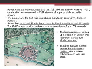 • Robert Clive started rebuilding the fort in 1758, after the Battle of Plassey (1757);
construction was completed in 1781 at a cost of approximately two million
pounds.
• The area around the Fort was cleared, and the Maidan became "the Lungs of
Kolkata".
• It stretches for around 3 km in the north-south direction and is around 1 km wide.
• The Old Fort was repaired and used as a customs house from 1766 onwards.
• The basic purpose of setting
up Calcutta Fort William was
to prevent attacks from
Muslim invaders.
• The area that was cleared
around the fort became
maidan, where several
exhibitions and fairs take
place.
 