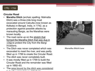 1785 - 1799
Circular Road
• Maratha Ditch (archaic spelling: Mahratta
Ditch) was a three-mile long moat
excavated around Calcutta (now known as
Kolkata) in Bengal, India, in 1742, as a
protection against possible attacks by
marauding Bargis, as the Marathas were
known locally.
• The road came up on the stretch that
formed the Maratha Ditch that was dug in
1742 to protect the City from the Bargi
invasions.
• The Ditch was never completed which was
excavated to meet the river, and was partly
filled up in 1799 to create the Circular Road.
• The ditch was never completely built.
• It was mostly filled up in 1799 to build the
Circular Road and the remainder was filled
up in 1892–93.
• The area bound by the ditch was considered
Maratha Ditch Lane
 