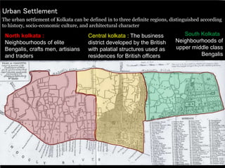 Urban Settlement
The urban settlement of Kolkata can be defined in to three definite regions, distinguished according
to history, socio-economic culture, and architectural character
North kolkata :
Neighbourhoods of elite
Bengalis, crafts men, artisians
and traders
Central kolkata : The business
district developed by the British
with palatial structures used as
residences for British officers
South Kolkata :
Neighbourhoods of
upper middle class
Bengalis
 