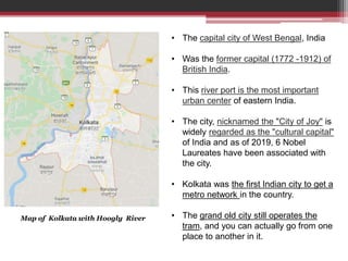 Map of India – showing position of Kolkata
Map of Kolkata with Hoogly River
• The capital city of West Bengal, India
• Was the former capital (1772 -1912) of
British India.
• This river port is the most important
urban center of eastern India.
• The city, nicknamed the "City of Joy" is
widely regarded as the "cultural capital"
of India and as of 2019, 6 Nobel
Laureates have been associated with
the city.
• Kolkata was the first Indian city to get a
metro network in the country.
• The grand old city still operates the
tram, and you can actually go from one
place to another in it.
 