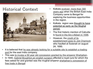 Historical Context • Kolkata evolved more than 300
years ago when the British East India
Company came to Bengal for
exploring the business opportunities
in the region.
• Kolkata region was thought to have
potential as early as the Mughal
period.
• The first historic mention of Calcutta
is found in the Ain-i-Akbari in 1596.
• However, the credit of its
establishment goes to Job Charnock
who haulted at Sutanati on august
24, 1690.
• It is believed that he was already looking for a suitable site to establish a trading
port for the east India company.
• This was to invoke a 50 year old concession granted by the emperor Shahjahen.
• In 1640, Gabriel Boughton,an english surgeon effected a royal cure for which the
fees asked for and granted was the mughal emperor shahjehan’s concession of
free trade in Bengal
 
