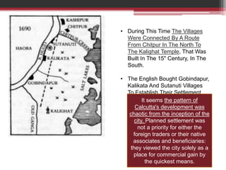 • During This Time The Villages
Were Connected By A Route
From Chitpur In The North To
The Kalighat Temple, That Was
Built In The 15" Century, In The
South.
• The English Bought Gobindapur,
Kalikata And Sutanuti Villages
To Establish Their Settlement
It seems the pattern of
Calcutta's development was
chaotic from the inception of the
city. Planned settlement was
not a priority for either the
foreign traders or their native
associates and beneficiaries:
they viewed the city solely as a
place for commercial gain by
the quickest means.
 