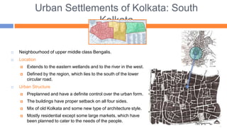 Urban Settlements of Kolkata: South
Kolkata
 Neighbourhood of upper middle class Bengalis.
 Location
 Extends to the eastern wetlands and to the river in the west.
 Defined by the region, which lies to the south of the lower
circular road.
 Urban Structure
 Preplanned and have a definite control over the urban form.
 The buildings have proper setback on all four sides.
 Mix of old Kolkata and some new type of architecture style.
 Mostly residential except some large markets, which have
been planned to cater to the needs of the people.
 
