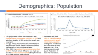 Demographics: Population
 It has seen that, after
1931 in 1941 there was a
vast increment in growth
rate of city’s population
and again in next decade
this came down as very
steeply in 1951. This
decline was accessed
due to the division of
India into two nations.
 The graph clearly shown that there was a very
minimal change in population from 1901 to 1931 and
after third decades of 19th century, the growth was
very rapid.
 The gap among male female also diminished over
the period and hence, the sex ratio found towards
favourable from each previous decades.
 After 1991, the population became stagnant and up
to 2011, the male female difference was much low
and the sex ratio reported was 908 although that was
 