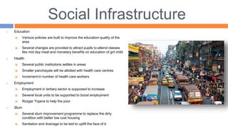 Social Infrastructure
 Education
 Various policies are built to improve the education quality of the
area
 Several changes are provided to attract pupils to attend classes
like mid day meal and monetary benefits on education of girl child
 Health
 Several public institutions settles in areas
 Smaller panchayats will be allotted with health care centres
 Increment in number of health care workers
 Employment
 Employment in tertiary sector is supposed to increase
 Several local units to be supported to boost employment
 Rozgar Yojana to help the poor
 Slum
 Several slum improvement programme to replace the dirty
condition with better low cost housing
 Sanitation and drainage to be laid to uplift the face of it.
 