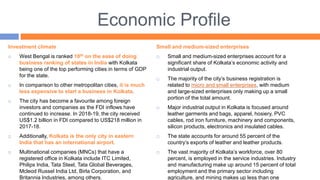 Economic Profile
Investment climate
 West Bengal is ranked 10th on the ease of doing
business ranking of states in India with Kolkata
being one of the top performing cities in terms of GDP
for the state.
 In comparison to other metropolitan cities, it is much
less expensive to start a business in Kolkata.
 The city has become a favourite among foreign
investors and companies as the FDI inflows have
continued to increase. In 2018-19, the city received
US$1.2 billion in FDI compared to US$218 million in
2017-18.
 Additionally, Kolkata is the only city in eastern
India that has an international airport.
 Multinational companies (MNCs) that have a
registered office in Kolkata include ITC Limited,
Philips India, Tata Steel, Tata Global Beverages,
Mcleod Russel India Ltd, Birla Corporation, and
Britannia Industries, among others.
Small and medium-sized enterprises
 Small and medium-sized enterprises account for a
significant share of Kolkata’s economic activity and
industrial output.
 The majority of the city’s business registration is
related to micro and small enterprises, with medium
and large-sized enterprises only making up a small
portion of the total amount.
 Major industrial output in Kolkata is focused around
leather garments and bags, apparel, hosiery, PVC
cables, rod iron furniture, machinery and components,
silicon products, electronics and insulated cables.
 The state accounts for around 55 percent of the
country’s exports of leather and leather products.
 The vast majority of Kolkata’s workforce, over 80
percent, is employed in the service industries. Industry
and manufacturing make up around 15 percent of total
employment and the primary sector including
agriculture, and mining makes up less than one
 
