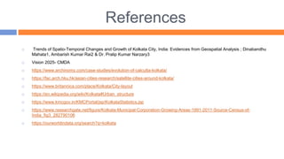 References
 Trends of Spatio-Temporal Changes and Growth of Kolkata City, India: Evidences from Geospatial Analysis ; Dinabandhu
Mahata1, Ambarish Kumar Rai2 & Dr. Pralip Kumar Narzary3
 Vision 2025- CMDA
 https://www.archinomy.com/case-studies/evolution-of-calcutta-kolkata/
 https://fac.arch.hku.hk/asian-cities-research/satellite-cities-around-kolkata/
 https://www.britannica.com/place/Kolkata/City-layout
 https://en.wikipedia.org/wiki/Kolkata#Urban_structure
 https://www.kmcgov.in/KMCPortal/jsp/KolkataStatistics.jsp
 https://www.researchgate.net/figure/Kolkata-Municipal-Corporation-Growing-Areas-1991-2011-Source-Census-of-
India_fig3_282790106
 https://ourworldindata.org/search?q=kolkata
 
