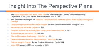 Insight Into The Perspective Plans
 The Basic Development Plan (BDP), 1966-1986 was formulated by the Calcutta Metropolitan Planning
Organization (CMPO) was the first perspective plan in India in 1966.
 This followed the master plan for Traffic and Transportation and the Master plan for Water Supply, Sewerage and
Drainage.
 Development perspective and Four Year Program with multi centered development strategy in 1976.
 Perspective plan and action Program in 1981.
 Preferred Structure plan and Integrated Transportation System for CDMA in 1983.
 A perspective plan for Calcutta :2011 in 1990.
 Plan for Metropolitan development : 1990-2015 in 1990.
 Development need of Calcutta Metropolitan area : 1992-2002 in 1992.
 Calcutta Megacity Program : Project Profile and Investment Plan in 1994.
 Vision 2025 started in 2001 and formulated in 2005.
 